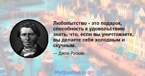 Любопытство - это подарок, способность к удовольствию знать, что, если вы уничтожаете, вы делаете себя холодным и скучным.