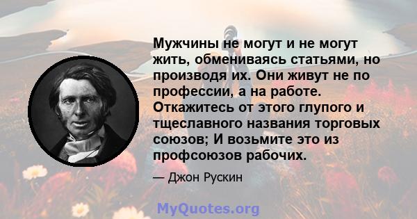 Мужчины не могут и не могут жить, обмениваясь статьями, но производя их. Они живут не по профессии, а на работе. Откажитесь от этого глупого и тщеславного названия торговых союзов; И возьмите это из профсоюзов рабочих.