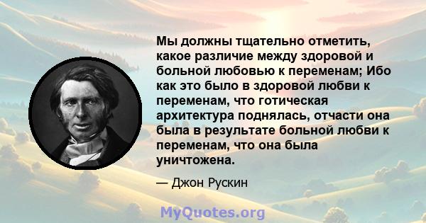 Мы должны тщательно отметить, какое различие между здоровой и больной любовью к переменам; Ибо как это было в здоровой любви к переменам, что готическая архитектура поднялась, отчасти она была в результате больной любви 