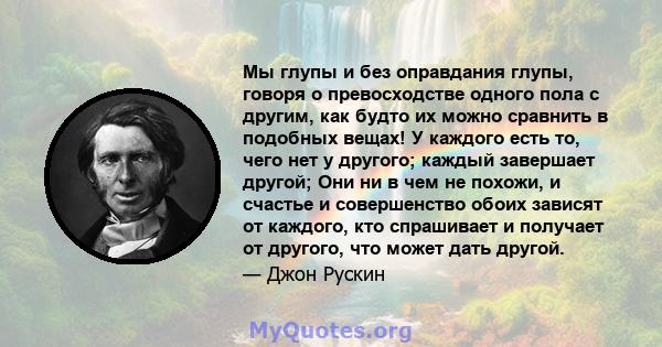 Мы глупы и без оправдания глупы, говоря о превосходстве одного пола с другим, как будто их можно сравнить в подобных вещах! У каждого есть то, чего нет у другого; каждый завершает другой; Они ни в чем не похожи, и