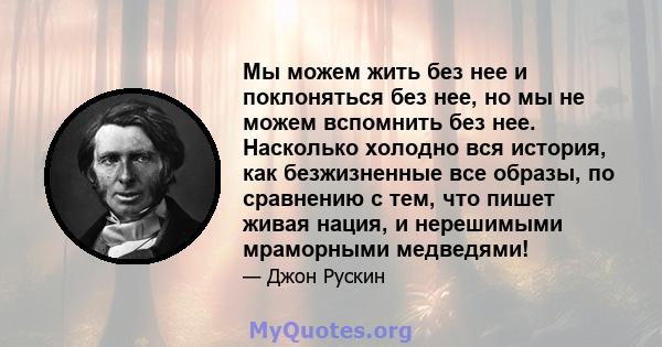 Мы можем жить без нее и поклоняться без нее, но мы не можем вспомнить без нее. Насколько холодно вся история, как безжизненные все образы, по сравнению с тем, что пишет живая нация, и нерешимыми мраморными медведями!