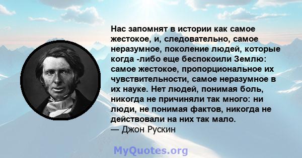 Нас запомнят в истории как самое жестокое, и, следовательно, самое неразумное, поколение людей, которые когда -либо еще беспокоили Землю: самое жестокое, пропорциональное их чувствительности, самое неразумное в их