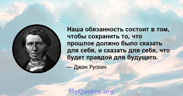 Наша обязанность состоит в том, чтобы сохранить то, что прошлое должно было сказать для себя, и сказать для себя, что будет правдой для будущего.