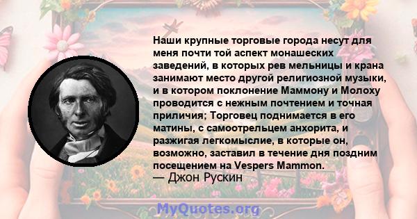 Наши крупные торговые города несут для меня почти той аспект монашеских заведений, в которых рев мельницы и крана занимают место другой религиозной музыки, и в котором поклонение Маммону и Молоху проводится с нежным