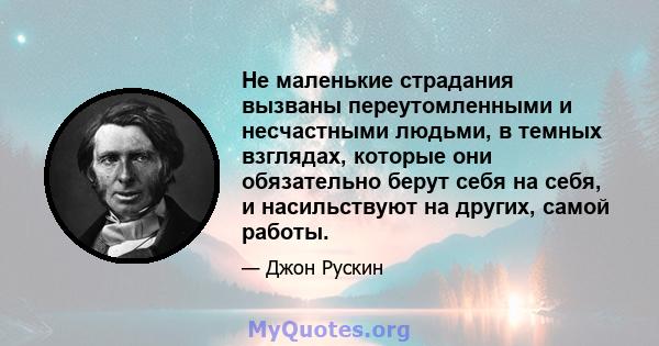 Не маленькие страдания вызваны переутомленными и несчастными людьми, в темных взглядах, которые они обязательно берут себя на себя, и насильствуют на других, самой работы.