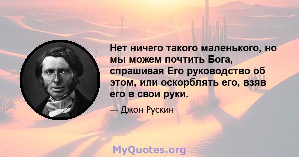 Нет ничего такого маленького, но мы можем почтить Бога, спрашивая Его руководство об этом, или оскорблять его, взяв его в свои руки.