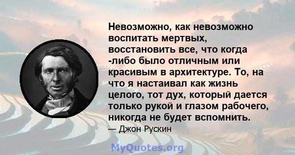 Невозможно, как невозможно воспитать мертвых, восстановить все, что когда -либо было отличным или красивым в архитектуре. То, на что я настаивал как жизнь целого, тот дух, который дается только рукой и глазом рабочего,