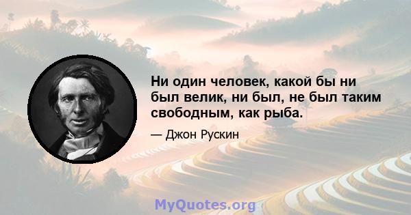 Ни один человек, какой бы ни был велик, ни был, не был таким свободным, как рыба.