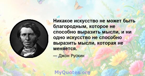 Никакое искусство не может быть благородным, которое не способно выразить мысли, и ни одно искусство не способно выразить мысли, которая не меняется.