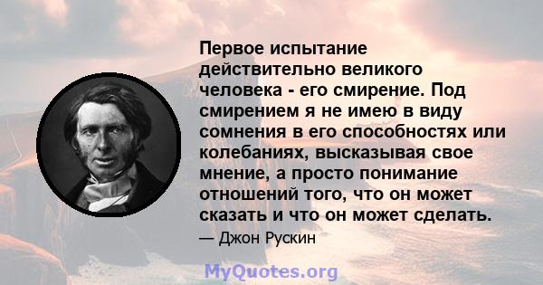 Первое испытание действительно великого человека - его смирение. Под смирением я не имею в виду сомнения в его способностях или колебаниях, высказывая свое мнение, а просто понимание отношений того, что он может сказать 