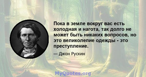 Пока в земле вокруг вас есть холодная и нагота, так долго не может быть никаких вопросов, но это великолепие одежды - это преступление.