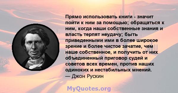 Прямо использовать книги - значит пойти к ним за помощью; обращаться к ним, когда наши собственные знания и власть терпят неудачу; быть приведенными ими в более широкое зрение и более чистое зачатие, чем наше