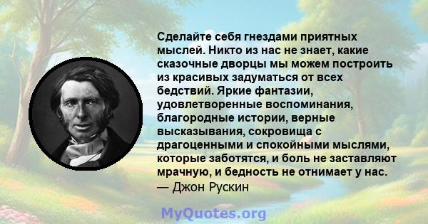 Сделайте себя гнездами приятных мыслей. Никто из нас не знает, какие сказочные дворцы мы можем построить из красивых задуматься от всех бедствий. Яркие фантазии, удовлетворенные воспоминания, благородные истории, верные 