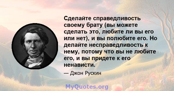 Сделайте справедливость своему брату (вы можете сделать это, любите ли вы его или нет), и вы полюбите его. Но делайте несправедливость к нему, потому что вы не любите его, и вы придете к его ненависти.