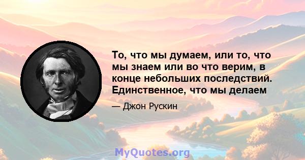 То, что мы думаем, или то, что мы знаем или во что верим, в конце небольших последствий. Единственное, что мы делаем