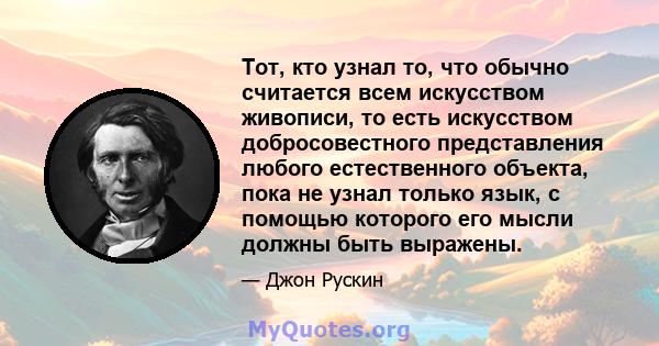 Тот, кто узнал то, что обычно считается всем искусством живописи, то есть искусством добросовестного представления любого естественного объекта, пока не узнал только язык, с помощью которого его мысли должны быть