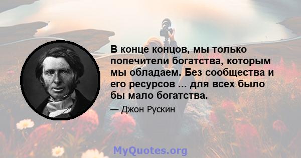 В конце концов, мы только попечители богатства, которым мы обладаем. Без сообщества и его ресурсов ... для всех было бы мало богатства.