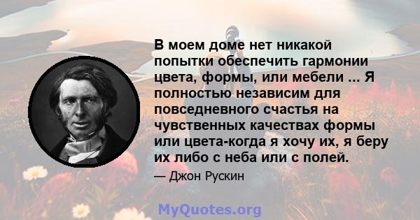 В моем доме нет никакой попытки обеспечить гармонии цвета, формы, или мебели ... Я полностью независим для повседневного счастья на чувственных качествах формы или цвета-когда я хочу их, я беру их либо с неба или с