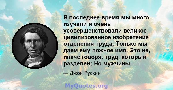 В последнее время мы много изучали и очень усовершенствовали великое цивилизованное изобретение отделения труда; Только мы даем ему ложное имя. Это не, иначе говоря, труд, который разделен; Но мужчины.