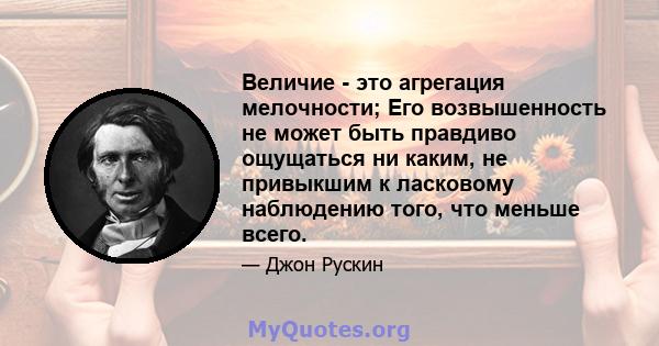 Величие - это агрегация мелочности; Его возвышенность не может быть правдиво ощущаться ни каким, не привыкшим к ласковому наблюдению того, что меньше всего.