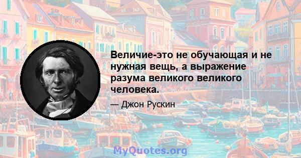 Величие-это не обучающая и не нужная вещь, а выражение разума великого великого человека.