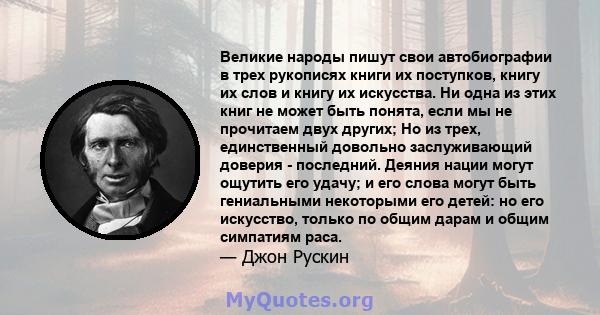 Великие народы пишут свои автобиографии в трех рукописях книги их поступков, книгу их слов и книгу их искусства. Ни одна из этих книг не может быть понята, если мы не прочитаем двух других; Но из трех, единственный