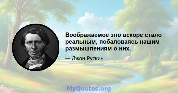 Воображаемое зло вскоре стало реальным, побаловаясь нашим размышлениям о них.