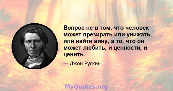 Вопрос не в том, что человек может презирать или унижать, или найти вину, а то, что он может любить, и ценности, и ценить.