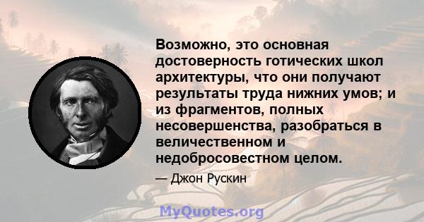 Возможно, это основная достоверность готических школ архитектуры, что они получают результаты труда нижних умов; и из фрагментов, полных несовершенства, разобраться в величественном и недобросовестном целом.