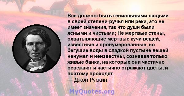 Все должны быть гениальными людьми в своей степени-ручья или реки, это не имеет значения, так что души были ясными и чистыми; Не мертвые стены, охватывающие мертвые кучи вещей, известные и пронумерованные, но бегущие