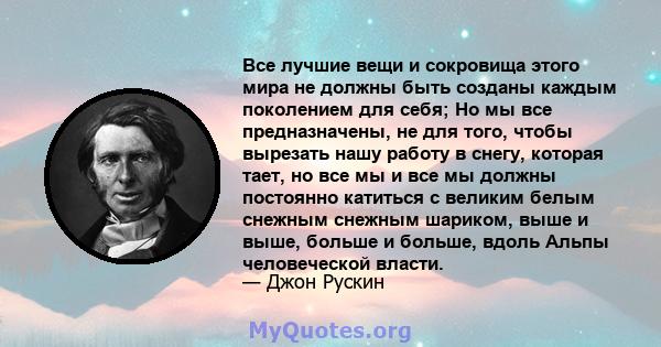 Все лучшие вещи и сокровища этого мира не должны быть созданы каждым поколением для себя; Но мы все предназначены, не для того, чтобы вырезать нашу работу в снегу, которая тает, но все мы и все мы должны постоянно