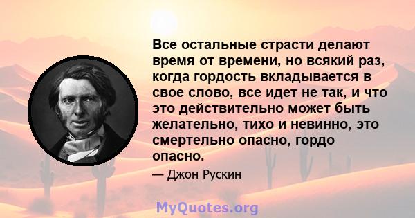 Все остальные страсти делают время от времени, но всякий раз, когда гордость вкладывается в свое слово, все идет не так, и что это действительно может быть желательно, тихо и невинно, это смертельно опасно, гордо опасно.