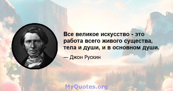 Все великое искусство - это работа всего живого существа, тела и души, и в основном души.