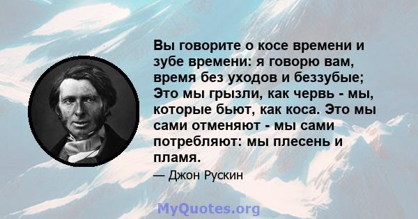 Вы говорите о косе времени и зубе времени: я говорю вам, время без уходов и беззубые; Это мы грызли, как червь - мы, которые бьют, как коса. Это мы сами отменяют - мы сами потребляют: мы плесень и пламя.