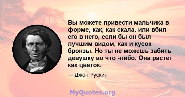 Вы можете привести мальчика в форме, как, как скала, или вбил его в него, если бы он был лучшим видом, как и кусок бронзы. Но ты не можешь забить девушку во что -либо. Она растет как цветок.