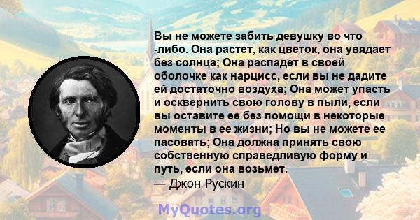 Вы не можете забить девушку во что -либо. Она растет, как цветок, она увядает без солнца; Она распадет в своей оболочке как нарцисс, если вы не дадите ей достаточно воздуха; Она может упасть и осквернить свою голову в