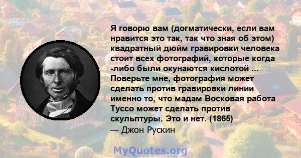 Я говорю вам (догматически, если вам нравится это так, так что зная об этом) квадратный дюйм гравировки человека стоит всех фотографий, которые когда -либо были окунаются кислотой ... Поверьте мне, фотография может