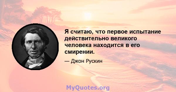 Я считаю, что первое испытание действительно великого человека находится в его смирении.