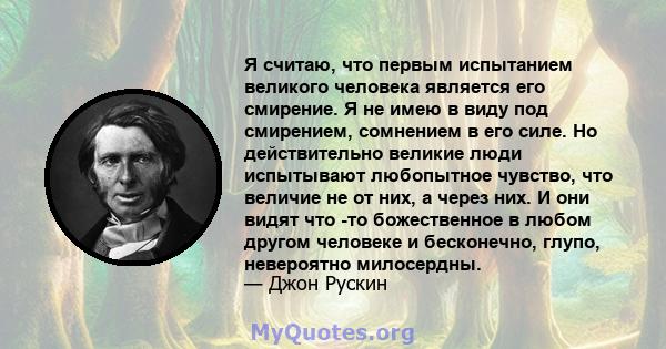 Я считаю, что первым испытанием великого человека является его смирение. Я не имею в виду под смирением, сомнением в его силе. Но действительно великие люди испытывают любопытное чувство, что величие не от них, а через