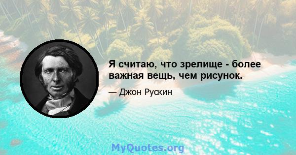 Я считаю, что зрелище - более важная вещь, чем рисунок.