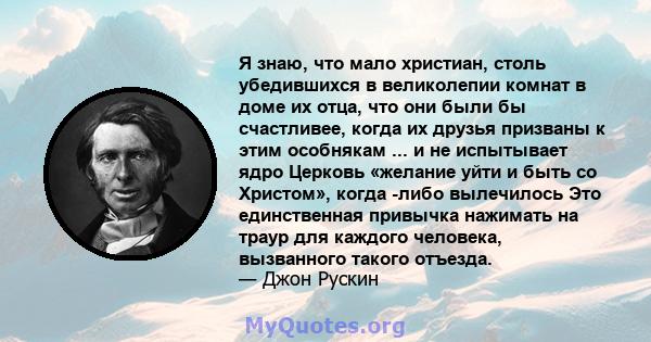 Я знаю, что мало христиан, столь убедившихся в великолепии комнат в доме их отца, что они были бы счастливее, когда их друзья призваны к этим особнякам ... и не испытывает ядро ​​Церковь «желание уйти и быть со