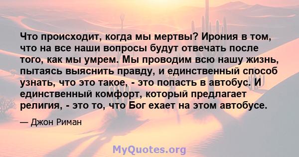 Что происходит, когда мы мертвы? Ирония в том, что на все наши вопросы будут отвечать после того, как мы умрем. Мы проводим всю нашу жизнь, пытаясь выяснить правду, и единственный способ узнать, что это такое, - это