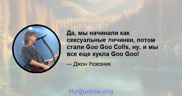 Да, мы начинали как сексуальные личинки, потом стали Goo Goo Colls, ну, и мы все еще кукла Goo Goo!