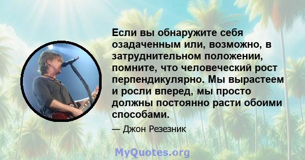 Если вы обнаружите себя озадаченным или, возможно, в затруднительном положении, помните, что человеческий рост перпендикулярно. Мы вырастеем и росли вперед, мы просто должны постоянно расти обоими способами.