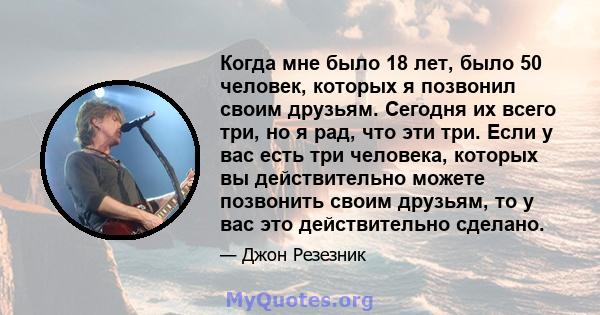 Когда мне было 18 лет, было 50 человек, которых я позвонил своим друзьям. Сегодня их всего три, но я рад, что эти три. Если у вас есть три человека, которых вы действительно можете позвонить своим друзьям, то у вас это