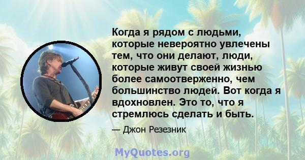 Когда я рядом с людьми, которые невероятно увлечены тем, что они делают, люди, которые живут своей жизнью более самоотверженно, чем большинство людей. Вот когда я вдохновлен. Это то, что я стремлюсь сделать и быть.