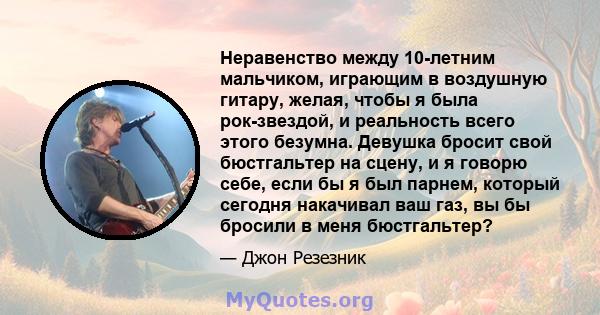 Неравенство между 10-летним мальчиком, играющим в воздушную гитару, желая, чтобы я была рок-звездой, и реальность всего этого безумна. Девушка бросит свой бюстгальтер на сцену, и я говорю себе, если бы я был парнем,