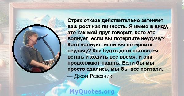 Страх отказа действительно затеняет ваш рост как личность. Я имею в виду, это как мой друг говорит, кого это волнует, если вы потерпите неудачу? Кого волнует, если вы потерпите неудачу? Как будто дети пытаются встать и