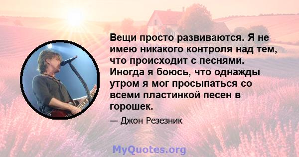 Вещи просто развиваются. Я не имею никакого контроля над тем, что происходит с песнями. Иногда я боюсь, что однажды утром я мог просыпаться со всеми пластинкой песен в горошек.