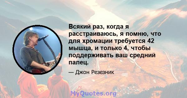 Всякий раз, когда я расстраиваюсь, я помню, что для хромации требуется 42 мышца, и только 4, чтобы поддерживать ваш средний палец.